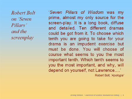 'Seven Pillars of Wisdom was my prime, almost my only source for the screen-play. It is a long book, diffuse and detailed. Ten different dramas could be got from it. To choose which tenth you are going to take for your drama is an impudent exercise but must be done. You will choose of course what seems to you the most important tenth. Which tenth seems to you the most important, and why, will depend on yourself, not Lawrence....'